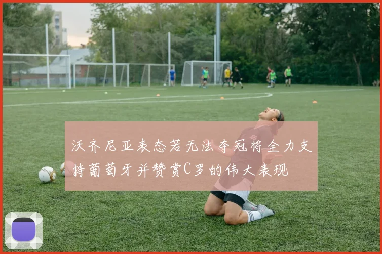 沃齐尼亚表态若无法夺冠将全力支持葡萄牙并赞赏C罗的伟大表现