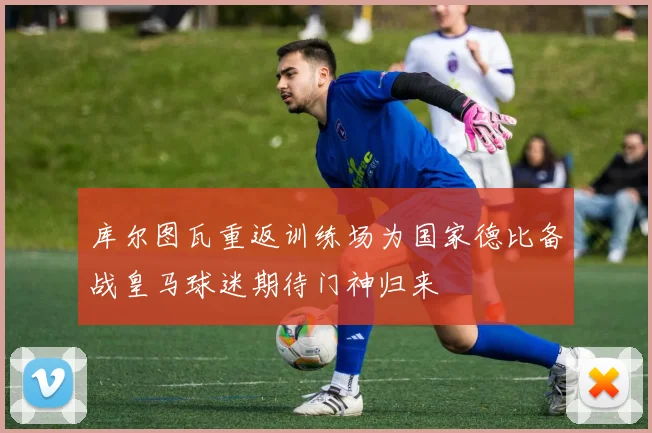 库尔图瓦重返训练场为国家德比备战皇马球迷期待门神归来