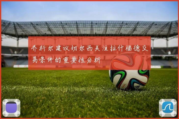 乔科尔建议切尔西关注拉什福德交易条件的重要性分析