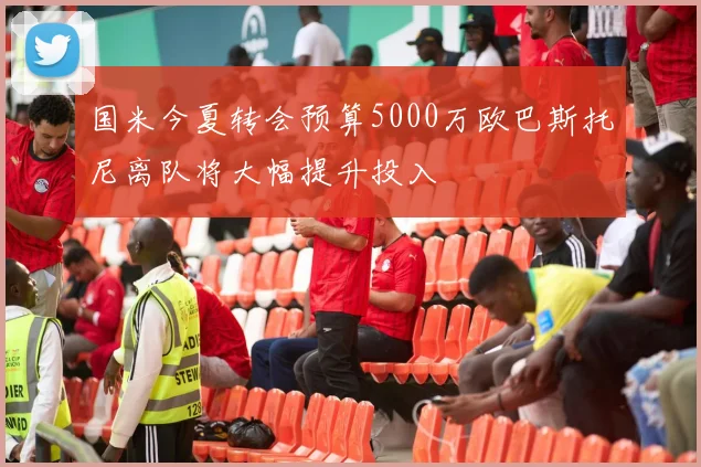 国米今夏转会预算5000万欧巴斯托尼离队将大幅提升投入