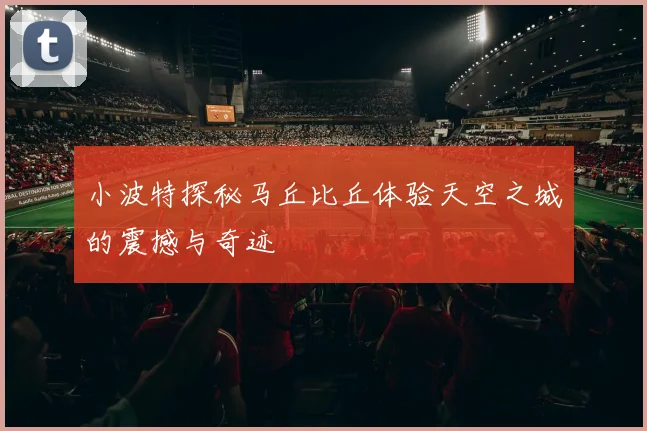 小波特探秘马丘比丘体验天空之城的震撼与奇迹