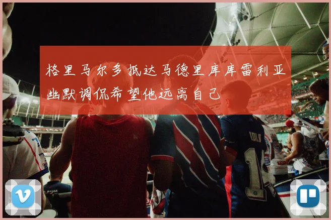 格里马尔多抵达马德里库库雷利亚幽默调侃希望他远离自己