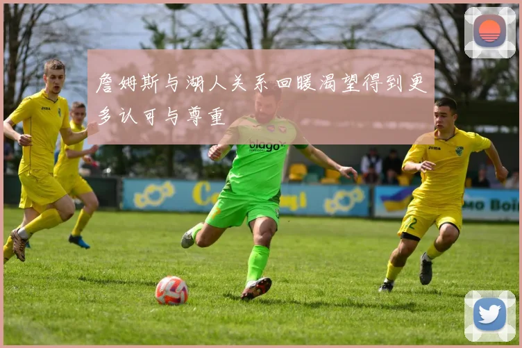 詹姆斯与湖人关系回暖渴望得到更多认可与尊重