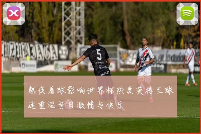 熬夜看球影响世界杯热度英格兰球迷重温昔日激情与快乐