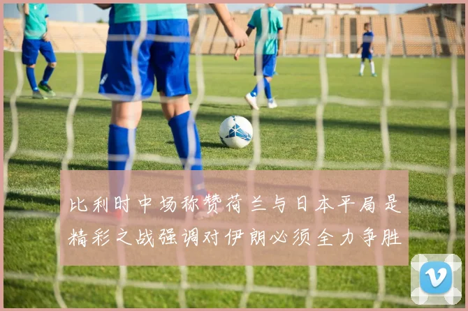 比利时中场称赞荷兰与日本平局是精彩之战强调对伊朗必须全力争胜