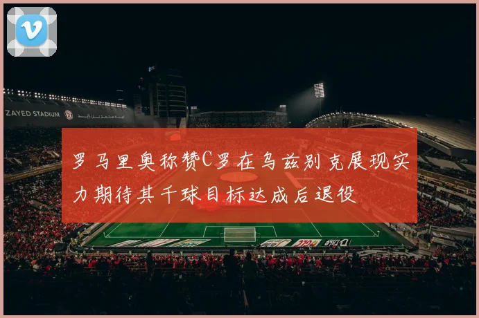 罗马里奥称赞C罗在乌兹别克展现实力期待其千球目标达成后退役