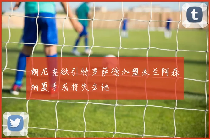 朗尼克欲引特罗萨德加盟米兰阿森纳夏季或将失去他