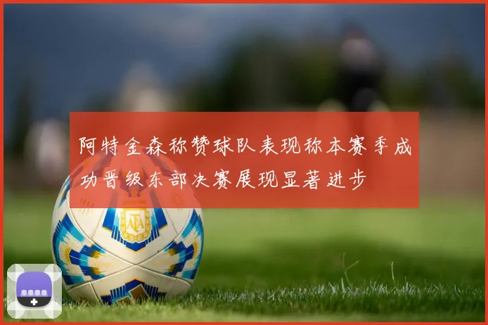 阿特金森称赞球队表现称本赛季成功晋级东部决赛展现显著进步