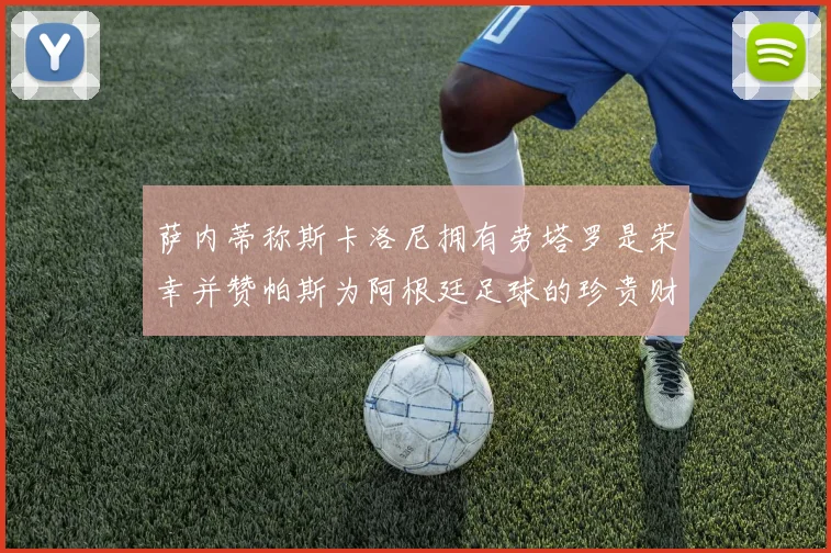 萨内蒂称斯卡洛尼拥有劳塔罗是荣幸并赞帕斯为阿根廷足球的珍贵财富
