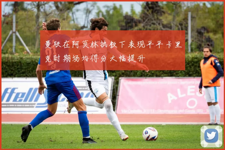 曼联在阿莫林执教下表现平平卡里克时期场均得分大幅提升