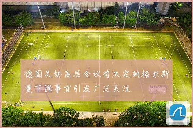 德国足协高层会议将决定纳格尔斯曼下课事宜引发广泛关注