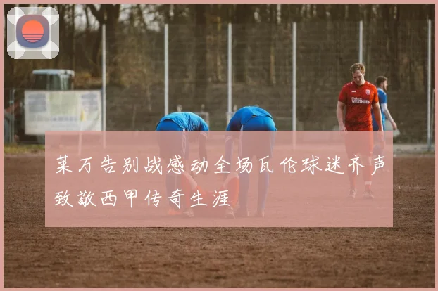 莱万告别战感动全场瓦伦球迷齐声致敬西甲传奇生涯