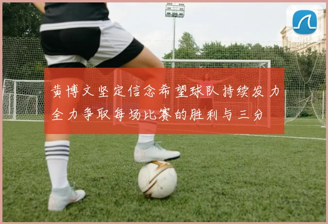 黄博文坚定信念希望球队持续发力全力争取每场比赛的胜利与三分