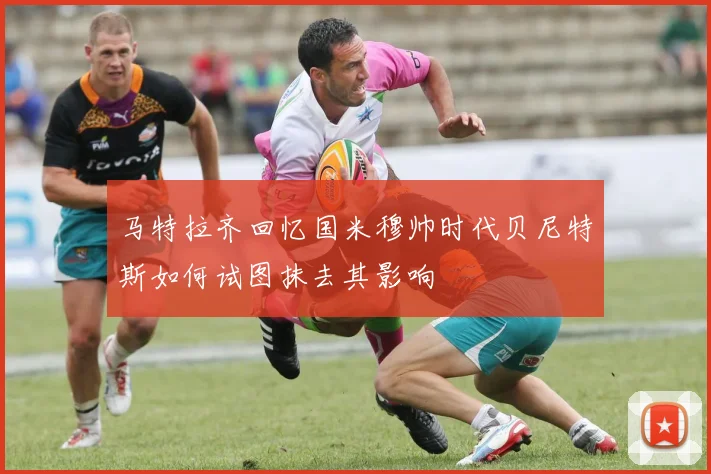 马特拉齐回忆国米穆帅时代贝尼特斯如何试图抹去其影响
