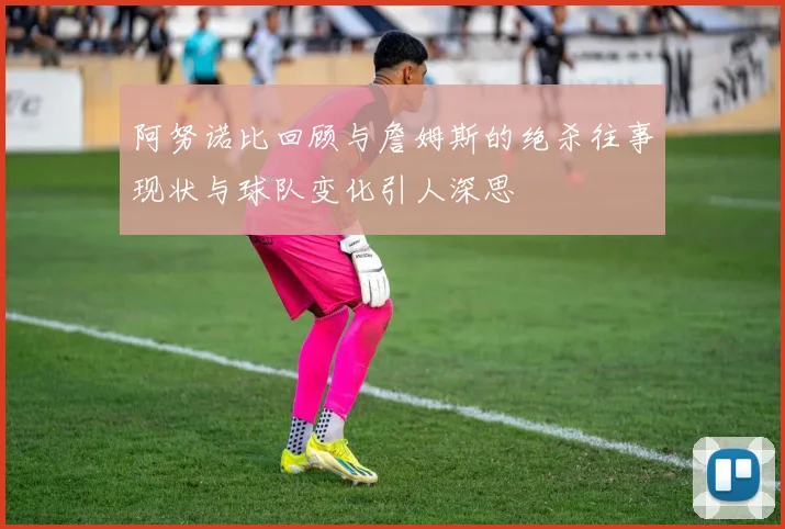 阿努诺比回顾与詹姆斯的绝杀往事现状与球队变化引人深思