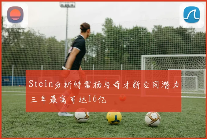 Stein分析特雷杨与奇才新合同潜力三年最高可达16亿