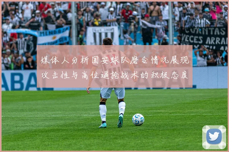 媒体人分析国安球队磨合情况展现攻击性与高位逼抢战术的积极态度