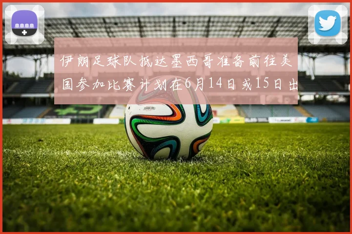 伊朗足球队抵达墨西哥准备前往美国参加比赛计划在6月14日或15日出发