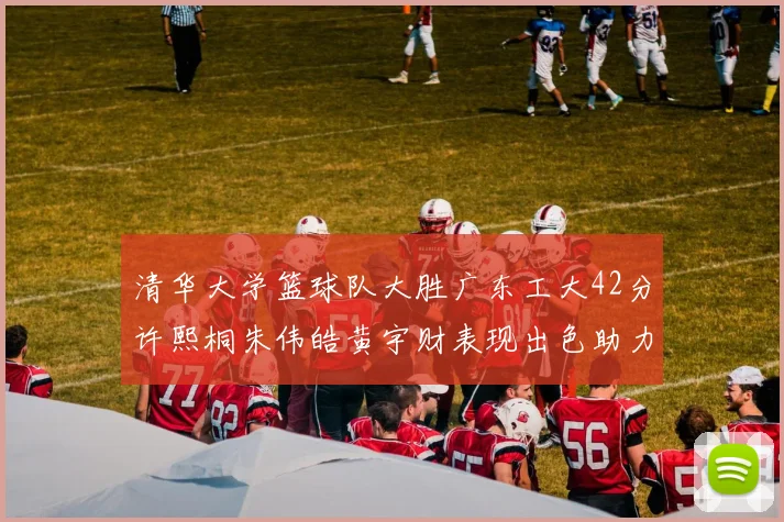 清华大学篮球队大胜广东工大42分许熙桐朱伟皓黄宇财表现出色助力胜利
