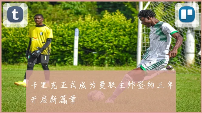 卡里克正式成为曼联主帅签约三年开启新篇章