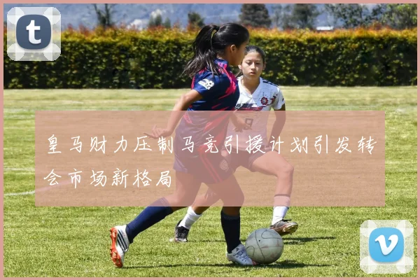 皇马财力压制马竞引援计划引发转会市场新格局