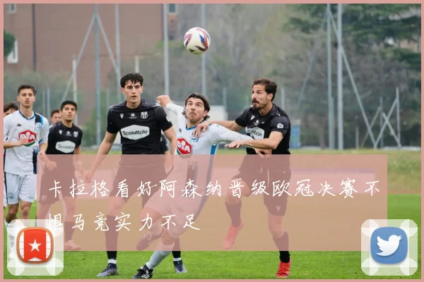卡拉格看好阿森纳晋级欧冠决赛不惧马竞实力不足
